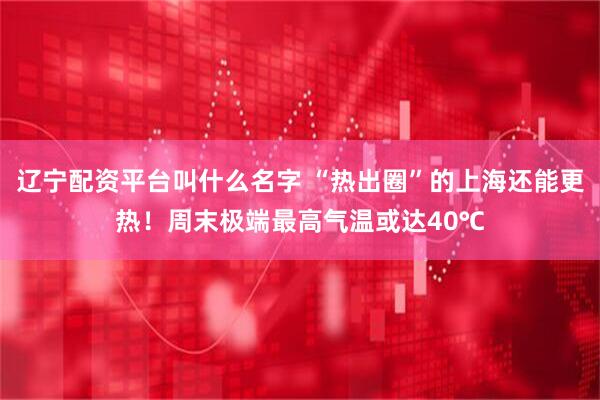 辽宁配资平台叫什么名字 “热出圈”的上海还能更热！周末极端最高气温或达40℃