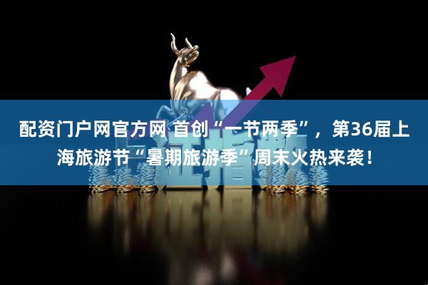 配资门户网官方网 首创“一节两季”，第36届上海旅游节“暑期旅游季”周末火热来袭！
