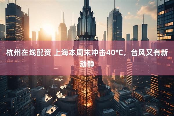 杭州在线配资 上海本周末冲击40℃，台风又有新动静
