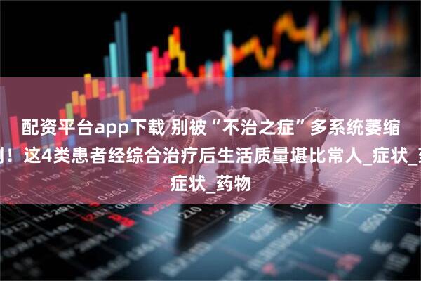 配资平台app下载 别被“不治之症”多系统萎缩吓倒！这4类患者经综合治疗后生活质量堪比常人_症状_药物