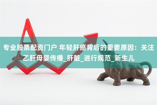 专业股票配资门户 年轻肝癌背后的重要原因：关注乙肝母婴传播_肝脏_进行规范_新生儿
