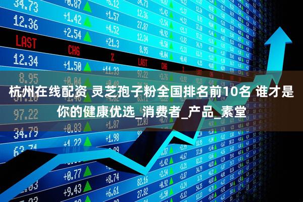 杭州在线配资 灵芝孢子粉全国排名前10名 谁才是你的健康优选_消费者_产品_素堂