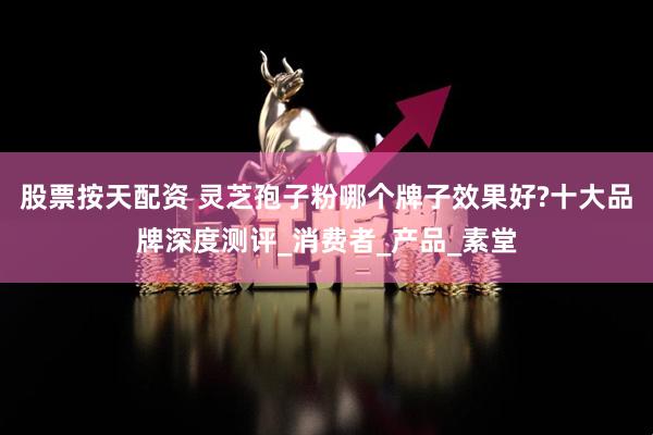 股票按天配资 灵芝孢子粉哪个牌子效果好?十大品牌深度测评_消费者_产品_素堂