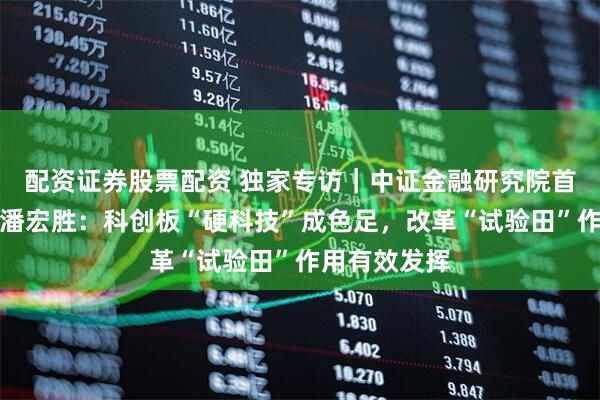 配资证券股票配资 独家专访｜中证金融研究院首席经济学家潘宏胜：科创板“硬科技”成色足，改革“试验田”作用有效发挥