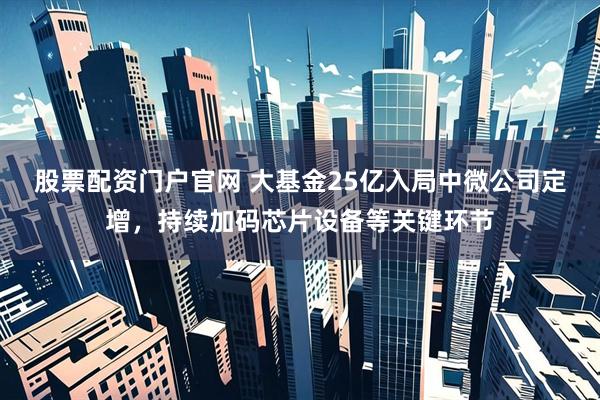 股票配资门户官网 大基金25亿入局中微公司定增，持续加码芯片设备等关键环节