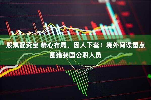 股票配资宝 精心布局、因人下套！境外间谍重点围猎我国公职人员