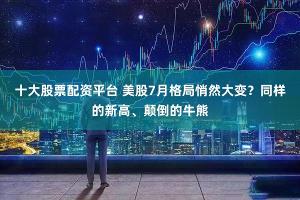 十大股票配资平台 美股7月格局悄然大变？同样的新高、颠倒的牛熊