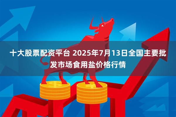 十大股票配资平台 2025年7月13日全国主要批发市场食用盐价格行情