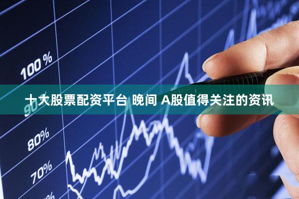 十大股票配资平台 晚间 A股值得关注的资讯