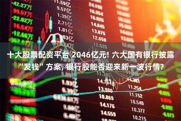十大股票配资平台 2046亿元! 六大国有银行披露“发钱”方案, 银行股能否迎来新一波行情?