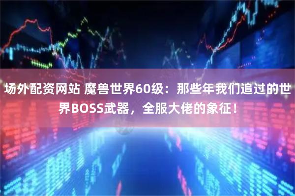 场外配资网站 魔兽世界60级：那些年我们追过的世界BOSS武器，全服大佬的象征！