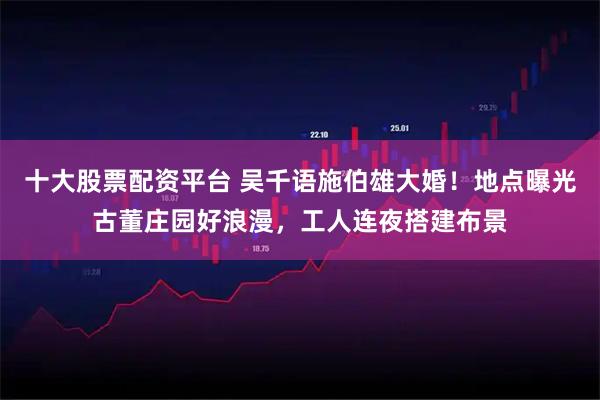 十大股票配资平台 吴千语施伯雄大婚！地点曝光古董庄园好浪漫，工人连夜搭建布景