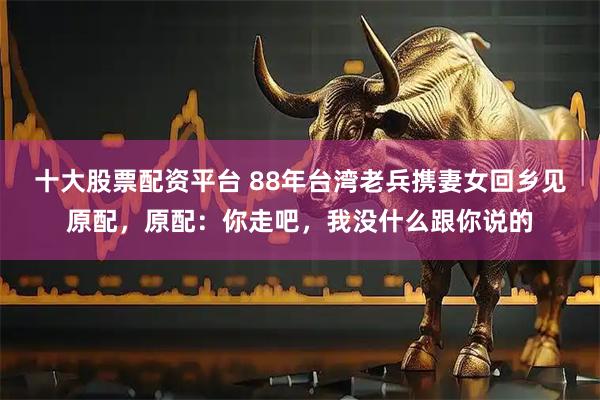 十大股票配资平台 88年台湾老兵携妻女回乡见原配，原配：你走吧，我没什么跟你说的