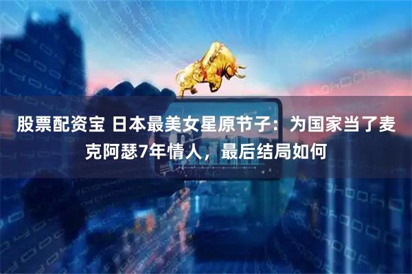 股票配资宝 日本最美女星原节子：为国家当了麦克阿瑟7年情人，最后结局如何
