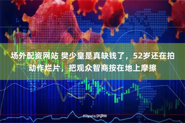 场外配资网站 樊少皇是真缺钱了，52岁还在拍动作烂片，把观众智商按在地上摩擦