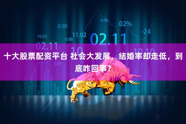 十大股票配资平台 社会大发展，结婚率却走低，到底咋回事？