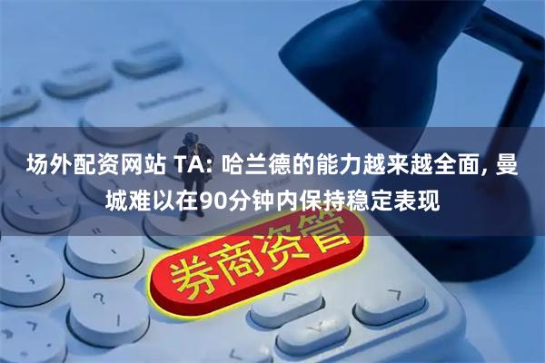 场外配资网站 TA: 哈兰德的能力越来越全面, 曼城难以在90分钟内保持稳定表现