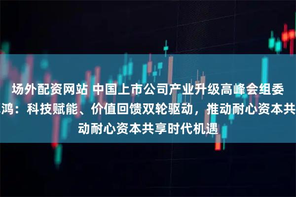 场外配资网站 中国上市公司产业升级高峰会组委会主任陈慕鸿：科技赋能、价值回馈双轮驱动，推动耐心资本共享时代机遇