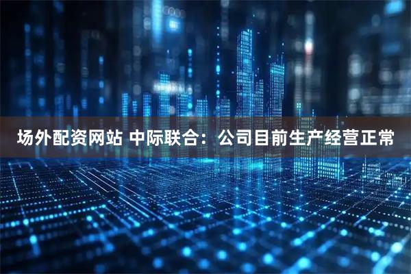 场外配资网站 中际联合：公司目前生产经营正常