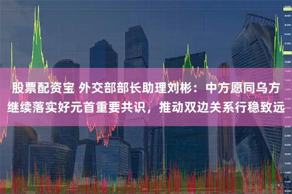 股票配资宝 外交部部长助理刘彬：中方愿同乌方继续落实好元首重要共识，推动双边关系行稳致远