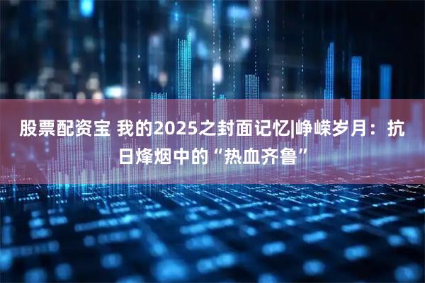 股票配资宝 我的2025之封面记忆|峥嵘岁月：抗日烽烟中的“热血齐鲁”