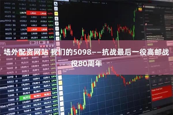 场外配资网站 我们的5098——抗战最后一役高邮战役80周年