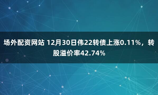 场外配资网站 12月30日伟22转债上涨0.11%，转股溢价率42.74%