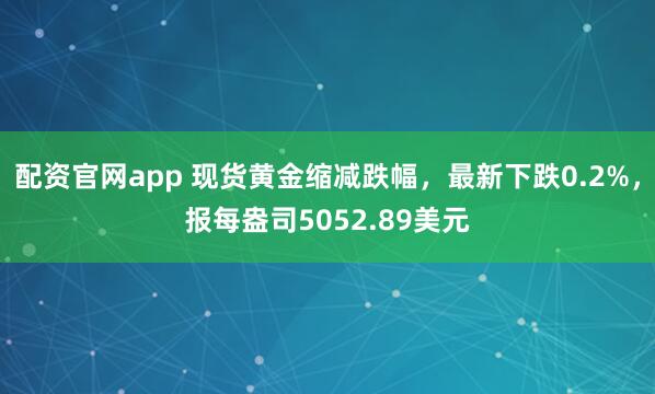 配资官网app 现货黄金缩减跌幅，最新下跌0.2%，报每盎司5052.89美元