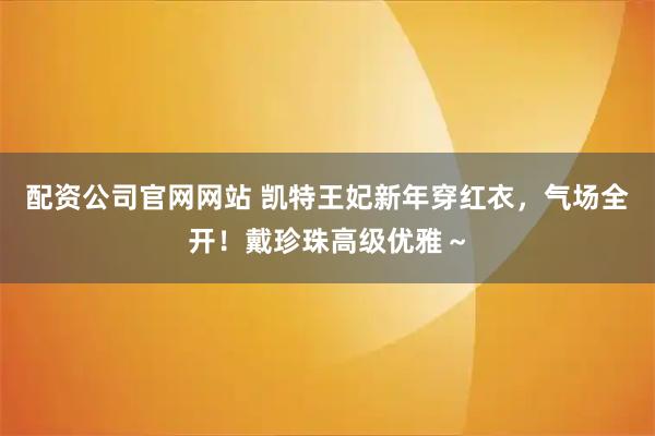 配资公司官网网站 凯特王妃新年穿红衣，气场全开！戴珍珠高级优雅～