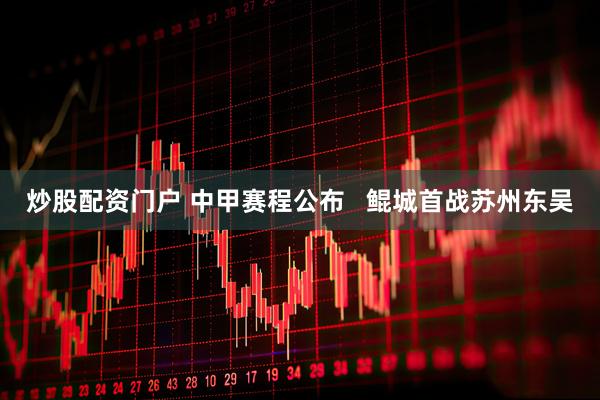 炒股配资门户 中甲赛程公布   鲲城首战苏州东吴